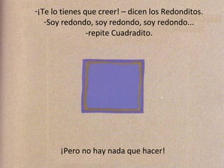 -¡Te lo tienes que creer! – dicen los Redonditos.
   -Soy redondo, soy redondo, soy redondo...
                -repite Cuadradito.




       ¡Pero no hay nada que hacer!
 