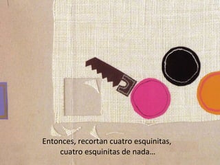 Entonces, recortan cuatro esquinitas,
    cuatro esquinitas de nada…
 