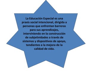 La Educación Especial es una
praxis social intencional, dirigida a
 personas que enfrentan barreras
      para sus aprendizajes,
 interviniendo en la construcción
   de subjetividades a través de
sistemas y dispositivos de apoyo,
   tendientes a la mejora de la
          calidad de vida.
 