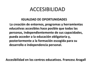 ACCESIBILIDAD
          IGUALDAD DE OPORTUNIDADES
  La creación de entornos, programas y herramientas
  educativas accesibles hace posible que todas las
  personas, independientemente de sus capacidades,
  pueda acceder a la educación obligatoria y,
  posteriormente a la formación escogida para su
  desarrollo e independencia personal.



Accesibilidad en los centros educativos. Francesc Aragall
 