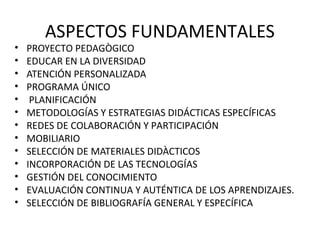 ASPECTOS FUNDAMENTALES
•   PROYECTO PEDAGÒGICO
•   EDUCAR EN LA DIVERSIDAD
•   ATENCIÓN PERSONALIZADA
•   PROGRAMA ÚNICO
•    PLANIFICACIÓN
•   METODOLOGÍAS Y ESTRATEGIAS DIDÁCTICAS ESPECÍFICAS
•   REDES DE COLABORACIÓN Y PARTICIPACIÓN
•   MOBILIARIO
•   SELECCIÓN DE MATERIALES DIDÀCTICOS
•   INCORPORACIÓN DE LAS TECNOLOGÍAS
•   GESTIÓN DEL CONOCIMIENTO
•   EVALUACIÓN CONTINUA Y AUTÉNTICA DE LOS APRENDIZAJES.
•   SELECCIÓN DE BIBLIOGRAFÍA GENERAL Y ESPECÍFICA
 