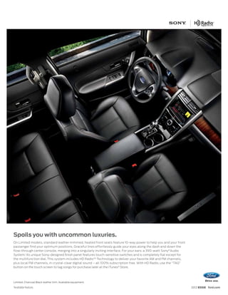 Spoils you with uncommon luxuries.
On Limited models, standard leather-trimmed, heated front seats feature 10-way power to help you and your front
passenger find your optimum positions. Graceful lines effortlessly guide your eyes along the dash and down the
flow-through center console, merging into a singularly inviting interface. For your ears: a 390-watt Sony® Audio
System.1 Its unique Sony-designed finish panel features touch-sensitive switches and is completely flat except for
the multifunction dial. This system includes HD Radio™ Technology to deliver your favorite AM and FM channels,
plus local FM channels, in crystal-clear digital sound – all 100% subscription free. With HD Radio, use the “TAG”
button on the touch screen to tag songs for purchase later at the iTunes® Store.




Limited. Charcoal Black leather trim. Available equipment.
1
    Available feature.                                                                                               2012 EDGE ford.com
 