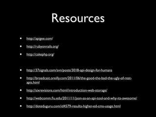 Resources
•   http://apigee.com/

•   http://rubyonrails.org/

•   http://cakephp.org/



•   http://37signals.com/svn/posts/3018-api-design-for-humans

•   http://broadcast.oreilly.com/2011/06/the-good-the-bad-the-ugly-of-rest-
    apis.html

•   http://sixrevisions.com/html/introduction-web-storage/

•   http://webcomm.ﬁu.edu/2011/11/json-as-an-api-tool-and-why-its-awesome/

•   http://doteduguru.com/id4579-results-higher-ed-cms-usage.html
 