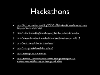 Hackathons
•   http://dschool.stanford.edu/blog/2012/01/27/hack-d-kicks-off-more-than-a-
    dozen-projects-underway/

•   http://civic.mit.edu/blog/schock/occupydata-hackathon-2-roundup

•   http://newmed.media.mit.edu/health-and-wellness-innovation-2012

•   http://nyuad.nyu.edu/hackathon/about/

•   http://startup.berkeley.edu/hackathon/

•   http://www.njit.edu/hackathon/

•   http://www.lib.umich.edu/art-architecture-engineering-library/
    announcements/48-hour-mobile-app-hackathon
 