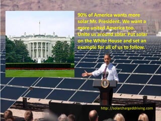 90% of America wants more
solar Mr. President. We want a
more united America too.
Unite us around solar. Put solar
on the White House and set an
example for all of us to follow.




          http: //solarchargeddriving.com
 