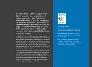 Over the last decade, EMC has acquired more
than 50 companies and added hundreds of
products and services since deploying the
previous ERP system in 2001. Not only was the
system rapidly approaching capacity, but it was
also so extensively customized that it could no
                                                                             Core PROPEL Principles
longer be upgraded. Consequently, any issues
that arose with the system could impact the                                 •  dopted industry best practices, solutions, and
                                                                              A
company’s ability to process and fulfill orders or                           processes rather than application customization

to recognize revenue.                                                       •  everaged a highly-configurable and “vanilla”
                                                                               L
                                                                             out-of–the-box ERP solution to more efficiently
In 2010, EMC IT began investing heavily and working alongside its
                                                                             scale for the future
business partners to replace our decade-old ERP system with SAP’s next-
generation line-of-business systems. Code-named PROPEL, this project        •  uilt an SOA-based “Application Integration
                                                                               B
was launched on-time and within budget on a 100 percent virtualized          Cloud (AIC)” interface for EMC’s 50+ legacy
platform in July 2012.  It involved deploying more than 20 SAP modules,      applications, as well as a “B to B” hub for third-
including core ERP, SRM, PDM, and BI solutions; retiring 65 legacy           party suppliers, partners, and SAP
applications; and converting more than 300 million records containing
quality history and customer data.

Additionally, through our Application Integration Cloud, we consolidated
450+ complex, point-to-point interfaces with detailed algorithms and
logic into 120 reusable components. By leveraging this lightweight
integration architecture, we are now able to rapidly integrate the legacy
systems of acquisitions and quickly connect to new suppliers and
contract manufacturers sending “realtime” signals to ensure better
inventory management and customer fulfillment.
 
