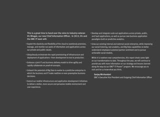 This is a great time to hand over the reins to industry-veteran                  •  evelop and integrate scale-out applications across private, public,
                                                                                    D
 Vic Bhagat, our new Chief Information Officer. In 2013, Vic and                   and SaaS applications, as well as pursue new business application
 the EMC IT team will:                                                             paradigms built on predictive analytics.

•  xploit the elasticity and flexibility of the cloud to seamlessly provision,
  E                                                                               • Grow our existing internal and external social enterprise, while improving
 manage, and monitor our pools of information and applications across              our social listening, text analytics, and Big Data capabilities to better
 our private and public clouds.                                                    understand employee/customer/partner sentiment and to pursue
                                                                                   actionable social models.
•  biquitously orchestrate the rapid provisioning of infrastructure and
  U
 deployment of applications—from development to test to production.                While it is nowhere near comprehensive, this report sheds some light
                                                                                   on our transformation to date. Throughout the year, we will continue to
•  mbrace a joint IT and business delivery model to drive agility and
  E
                                                                                   provide you with more information on our strategy and lessons learned
 rapidly collaborate on proof-of-concepts.
                                                                                   along the way via our EMC® IT Proven™ program. We encourage you to
•  nleash the potential of Big Data to evolve to a predictive enterprise in
  U                                                                                visit and let us know what you think.
 which the business and IT make realtime or even preemptive business
                                                                                      Sanjay Mirchandani
 decisions.
                                                                                      EMC’s Executive Vice President and Outgoing Chief Information Officer
•  xtend our mobile infrastructure and application development initiatives
  E
 to deliver a better, more secure and pervasive mobile environment and
 user experience.
 