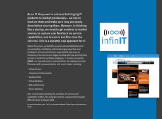 As an IT shop—we’re not used to bringing IT
products to market prematurely—we like to
work on them and make sure they are nearly
done before sharing them. However, in thinking
like a startup, we need to get services to market
sooner; to capture user feedback on service
capabilities; and to evolve and fine-tune the
services. This is a dynamic new approach for IT.
Behind the scenes, we built the necessary cloud infrastructure and
are automating, simplifying, and introducing services that meet
employees’ price and service-level requirements. Last year, we
introduced a few services and began wrestling with how we bring these
services to market for our fellow employees. In October, we opened
infinIT—our new self-service, online storefront for employees to order
IT services with transparent prices and  service levels, including:

• Virtual Servers
• Computers and Accessories
• Desktop Video
• Virtual Desktops
• Web Conferencing
• Xpress Database

After several weeks of testing the portal and the services and
capabilities it offers, the portal was formally launched to the broader
EMC enterprise in January 2013.
For more information, read, “An IT as a Service Handbook: 10 Key Steps on the Journey to
ITaaS.”
 