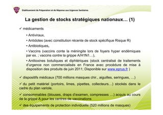 Etablissement de Préparation et de Réponse aux Urgences Sanitaires
                  Pré               Ré



    La gestion de stocks stratégiques nationaux… (1)
  médicaments
     • Antiviraux,
     • Antidotes (avec constitution récente de stock spécifique Risque R)
     • Antibiotiques,
     • Vaccins (vaccins conte la méningite lors de foyers hyper endémiques
     par ex. ; vaccins contre la grippe A/H1N1…),
     • Antitoxines botuliques et diphtériques (stock centralisé de traitements
     d’urgence non commercialisés en France avec procédure de mise à
     disposition des produits de juin 2011; Disponible sur www.eprus.fr )

  dispositifs médicaux (700 millions masques chir., aiguilles, seringues, …)
  du petit matériel (portoirs, limes, pipettes, collecteurs…) stockés dans le
cadre du plan variole,
  consommables (blouses, draps d’examen, compresses …) acquis au cours
de la grippe A pour les centres de vaccinations
  des équipements de protection individuelle (520 millions de masques)
 