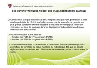 Etablissement de Préparation et de Réponse aux Urgences Sanitaires
                      Pré               Ré


    DES MOYENS TACTIQUES AU SEIN DES ETABLISSEMENTS DE SANTE (2)



  Complément tactique d’antidotes B et C intégrés à chaque PSM, permettant la prise
  en charge initiale de 15 victimes/malle, en cours de livraison afin de garantir une
  plus grande cohérence entre la nécessité d’une prise en charge plus rapide des
  victimes et les lieux de stockage dans les établissements hospitaliers en France
  métropolitaine et Outre-mer

  Nouveau dispositif sur la base de :
  - 2 malles par PSM de 1ère génération (PSM1),
  - 4 malles par PSM de 2ère génération (PSM2).

La composition des malles pourra évoluer et notamment être complétée de produits
   permettant de faire face au risque nucléaire ou radiologique dès que les statuts
   règlementaires permettront leur utilisation en toute sécurité par les professionnels de
   santé.
 