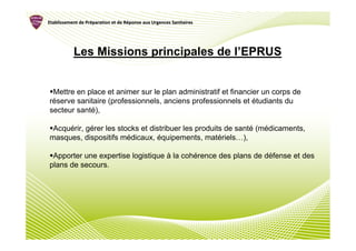 Etablissement de Préparation et de Réponse aux Urgences Sanitaires
                 Pré               Ré




           Les Missions principales de l’EPRUS


 Mettre en place et animer sur le plan administratif et financier un corps de
réserve sanitaire (professionnels, anciens professionnels et étudiants du
secteur santé),

 Acquérir, gérer les stocks et distribuer les produits de santé (médicaments,
masques, dispositifs médicaux, équipements, matériels…),

 Apporter une expertise logistique à la cohérence des plans de défense et des
plans de secours.
 