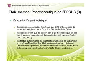 Etablissement de Préparation et de Réponse aux Urgences Sanitaires
                   Pré               Ré




Etablissement Pharmaceutique de l’EPRUS (3)

    En qualité d’expert logistique

          lI apporte sa contribution logistique aux différents groupes de
          travail mis en place par la Direction Générale de la Santé
          Il apporte en tant que de besoin son expertise logistique en cas
          d’évènements exceptionnel (lots antidotes polyvalents réunion
          G8, G20, JO…),
          Il effectue sur demande de la Direction Générale de la Santé et
          au profit du Ministère des Affaires étrangères l’acquisition et
          l’expédition de produits de santé demandés dans le cadre d’une
          aide à un pays tiers (Haiti, Japon, Cote d’Ivoire ou Libye…)
 