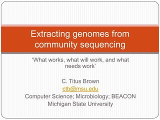 Extracting genomes from
  community sequencing
  „What works, what will work, and what
              needs work‟

             C. Titus Brown
             ctb@msu.edu
Computer Science; Microbiology; BEACON
       Michigan State University
 