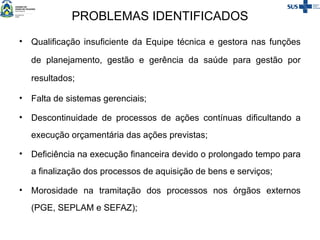 PROBLEMAS IDENTIFICADOS
• Qualificação insuficiente da Equipe técnica e gestora nas funções
de planejamento, gestão e gerência da saúde para gestão por
resultados;
• Falta de sistemas gerenciais;
• Descontinuidade de processos de ações contínuas dificultando a
execução orçamentária das ações previstas;
• Deficiência na execução financeira devido o prolongado tempo para
a finalização dos processos de aquisição de bens e serviços;
• Morosidade na tramitação dos processos nos órgãos externos
(PGE, SEPLAM e SEFAZ);
 