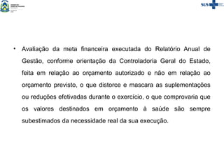 • Avaliação da meta financeira executada do Relatório Anual de
Gestão, conforme orientação da Controladoria Geral do Estado,
feita em relação ao orçamento autorizado e não em relação ao
orçamento previsto, o que distorce e mascara as suplementações
ou reduções efetivadas durante o exercício, o que comprovaria que
os valores destinados em orçamento à saúde são sempre
subestimados da necessidade real da sua execução.
 