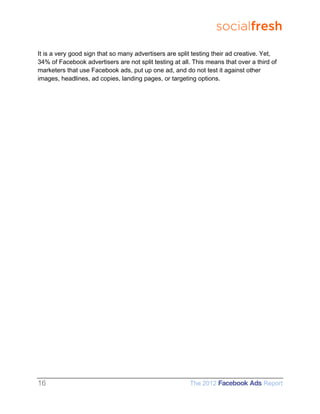 socialfresh

It is a very good sign that so many advertisers are split testing their ad creative. Yet,
34% of Facebook advertisers are not split testing at all. This means that over a third of
marketers that use Facebook ads, put up one ad, and do not test it against other
images, headlines, ad copies, landing pages, or targeting options.




16                                                      The 2012 Facebook Ads Report
 