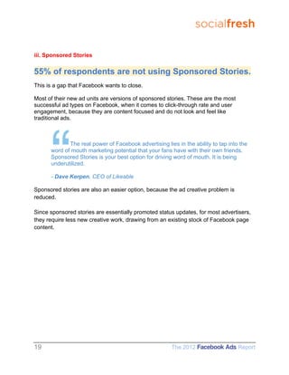 socialfresh

iii. Sponsored Stories


55% of respondents are not using Sponsored Stories.
This is a gap that Facebook wants to close.

Most of their new ad units are versions of sponsored stories. These are the most
successful ad types on Facebook, when it comes to click-through rate and user
engagement, because they are content focused and do not look and feel like
traditional ads.



             The real power of Facebook advertising lies in the ability to tap into the
      word of mouth marketing potential that your fans have with their own friends.
      Sponsored Stories is your best option for driving word of mouth. It is being
      underutilized.

      - Dave Kerpen, CEO of Likeable

Sponsored stories are also an easier option, because the ad creative problem is
reduced.

Since sponsored stories are essentially promoted status updates, for most advertisers,
they require less new creative work, drawing from an existing stock of Facebook page
content.




19                                                     The 2012 Facebook Ads Report
 