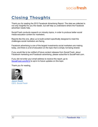 socialfresh

Closing Thoughts
Thank you for reading the 2012 Facebook Advertising Report. The data we collected is
not only insightful for you the reader, but will help us understand where the Facebook
advertiser needs help.

Social Fresh conducts research on industry topics, in order to produce better social
media education content for marketers.

Reports like this one, allow us to build content specifically designed to meet the
challenges social marketers are facing.

Facebook advertising is one of the largest investments social marketers are making
today, and there is a lot of education on the topic that is simply not being shared.

If you would like to be notified of future content releases from Social Fresh, about
Facebook marketing and Facebook advertising, please subscribe to SocialFresh.com.

If you did not enter your email address to receive this report, go to
SocialFresh.com/fb12 to opt-in to future updates on this topic.

Thank you for reading,




Jason Keath
CEO, Social Fresh




30                                                       The 2012 Facebook Ads Report
 