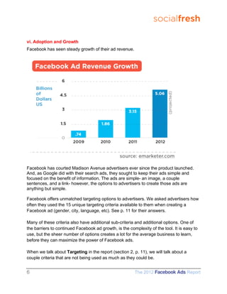socialfresh

vi. Adoption and Growth
Facebook has seen steady growth of their ad revenue.




Facebook has courted Madison Avenue advertisers ever since the product launched.
And, as Google did with their search ads, they sought to keep their ads simple and
focused on the benefit of information. The ads are simple- an image, a couple
sentences, and a link- however, the options to advertisers to create those ads are
anything but simple.

Facebook offers unmatched targeting options to advertisers. We asked advertisers how
often they used the 15 unique targeting criteria available to them when creating a
Facebook ad (gender, city, language, etc). See p. 11 for their answers.

Many of these criteria also have additional sub-criteria and additional options. One of
the barriers to continued Facebook ad growth, is the complexity of the tool. It is easy to
use, but the sheer number of options creates a lot for the average business to learn,
before they can maximize the power of Facebook ads.

When we talk about Targeting in the report (section 2, p. 11), we will talk about a
couple criteria that are not being used as much as they could be.


6                                                       The 2012 Facebook Ads Report
 