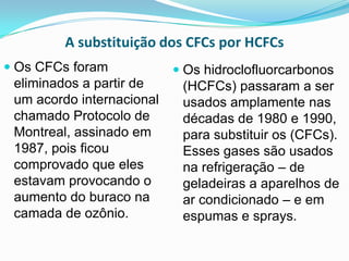 A substituição dos CFCs por HCFCs
 Os CFCs foram             Os hidroclofluorcarbonos
  eliminados a partir de     (HCFCs) passaram a ser
 um acordo internacional     usados amplamente nas
 chamado Protocolo de        décadas de 1980 e 1990,
 Montreal, assinado em       para substituir os (CFCs).
 1987, pois ficou            Esses gases são usados
 comprovado que eles         na refrigeração – de
 estavam provocando o        geladeiras a aparelhos de
 aumento do buraco na        ar condicionado – e em
 camada de ozônio.           espumas e sprays.
 
