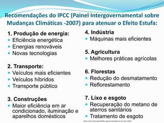 Recomendações do IPCC (Painel Intergovernamental sobre
 Mudanças Climáticas -2007) para atenuar o Efeito Estufa:
 1. Produção de energia:         4. Indústria
  Eficiência energética          Máquinas mais eficientes
  Energias renováveis
  Novas tecnologias             5. Agricultura
                                  Melhores práticas agrícolas
 2. Transporte:
  Veículos mais eficientes      6. Florestas
  Veículos híbridos              Redução do desmatamento
  Transporte público             Reflorestamento

 3. Construções                  7. Lixo e esgoto
  Maior eficiência em ar         Recuperação do metano de
   condicionado, iluminação e      aterros sanitários
   aparelhos domésticos           Tratamento de esgoto
                                http://site.noticiaproibida.org/recomendacoes-do-ipcc.html
 