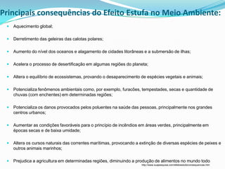 Principais consequências do Efeito Estufa no Meio Ambiente:
    Aquecimento global;

    Derretimento das geleiras das calotas polares;

    Aumento do nível dos oceanos e alagamento de cidades litorâneas e a submersão de ilhas;

    Acelera o processo de desertificação em algumas regiões do planeta;

    Altera o equilíbrio de ecossistemas, provando o desaparecimento de espécies vegetais e animais;

    Potencializa fenômenos ambientais como, por exemplo, furacões, tempestades, secas e quantidade de
     chuvas (com enchentes) em determinadas regiões;

    Potencializa os danos provocados pelos poluentes na saúde das pessoas, principalmente nos grandes
     centros urbanos;

    Aumentar as condições favoráveis para o princípio de incêndios em áreas verdes, principalmente em
     épocas secas e de baixa umidade;

    Altera os cursos naturais das correntes marítimas, provocando a extinção de diversas espécies de peixes e
     outros animais marinhos;

    Prejudica a agricultura em determinadas regiões, diminuindo a produção de alimentos no mundo todo.
                                                                     http://www.suapesquisa.com/efeitoestufa/consequencias.htm
 