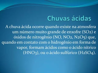 A chuva ácida ocorre quando existe na atmosfera
     um número muito grande de enxofre (SO2) e
      óxidos de nitrogênio (NO, NO2, N2O5) que,
quando em contato com o hidrogênio em forma de
       vapor, formam ácidos como o ácido nítrico
           (HNO3), ou o ácido sulfúrico (H2SO4).
 
