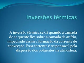 A inversão térmica se dá quando a camada
 de ar quente fica sobre a camada de ar frio,
impedindo assim a formação da corrente de
convecção. Essa corrente é responsável pela
     dispersão dos poluentes na atmosfera.
 