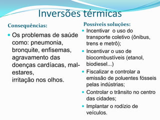 Inversões térmicas
Consequências:            Possíveis soluções:
                          Incentivar o uso do
 Os problemas de saúde transporte coletivo (ônibus,
  como: pneumonia,         trens e metrô);
  bronquite, enfisemas,   Incentivar o uso de
  agravamento das          biocombustíveis (etanol,
  doenças cardíacas, mal- biodiesel...)
  estares,                Fiscalizar e controlar a
  irritação nos olhos.     emissão de poluentes fósseis
                           pelas indústrias;
                          Controlar o trânsito no centro
                           das cidades;
                          Implantar o rodízio de
                           veículos.
 