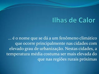 ... é o nome que se dá a um fenômeno climático
       que ocorre principalmente nas cidades com
  elevado grau de urbanização. Nestas cidades, a
temperatura média costuma ser mais elevada do
                   que nas regiões rurais próximas
 