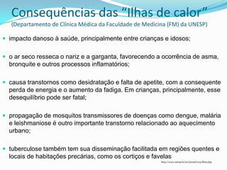 Consequências das “Ilhas de calor”
   (Departamento de Clínica Médica da Faculdade de Medicina (FM) da UNESP)

 impacto danoso à saúde, principalmente entre crianças e idosos;


 o ar seco resseca o nariz e a garganta, favorecendo a ocorrência de asma,
  bronquite e outros processos inflamatórios;

 causa transtornos como desidratação e falta de apetite, com a consequente
  perda de energia e o aumento da fadiga. Em crianças, principalmente, esse
  desequilíbrio pode ser fatal;

 propagação de mosquitos transmissores de doenças como dengue, malária
  e leishmaniose é outro importante transtorno relacionado ao aquecimento
  urbano;

 tuberculose também tem sua disseminação facilitada em regiões quentes e
  locais de habitações precárias, como os cortiços e favelas
                                                         http://www.unesp.br/aci/jornal/203/ilhas.php
 