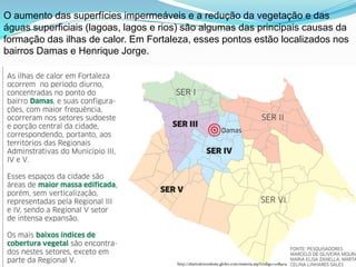 O aumento das superfícies impermeáveis e a redução da vegetação e das
águas superficiais (lagoas, lagos e rios) são algumas das principais causas da
formação das ilhas de calor. Em Fortaleza, esses pontos estão localizados nos
bairros Damas e Henrique Jorge.




                                       http://diariodonordeste.globo.com/materia.asp?codigo=1118404
 