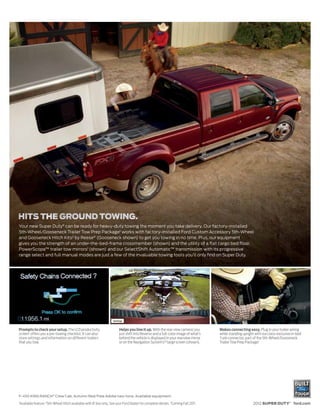 Your new Super Duty® can be ready for heavy-duty towing the moment you take delivery. Our factory-installed
5th-Wheel/Gooseneck Trailer Tow Prep Package1 works with factory-installed Ford Custom Accessory 5th-Wheel
and Gooseneck Hitch Kits2 by Reese® (Gooseneck shown) to get you towing in no time. Plus, our equipment
gives you the strength of an under-the-bed-frame crossmember (shown) and the utility of a flat cargo bed floor.
PowerScope™ trailer tow mirrors1 (shown) and our SelectShift Automatic™ transmission with its progressive
range select and full manual modes are just a few of the invaluable towing tools you’ll only find on Super Duty.




Prompts to check your setup. The LCD productivity                          Helps you line it up. With the rear view camera,1 you      Makes connecting easy. Plug in your trailer wiring
screen1 offers you a pre-towing checklist. It can also                     just shift into Reverse and a full-color image of what’s   while standing upright with our class-exclusive in-bed
store settings and information on different trailers                       behind the vehicle is displayed in your rearview mirror    7-pin connector, part of the 5th-Wheel/Gooseneck
that you tow.                                                              or on the Navigation System’s1,3 large screen (shown).     Trailer Tow Prep Package.1




F-450 KING RANCH® Crew Cab. Autumn Red/Pale Adobe two-tone. Available equipment.
1
    Available feature. 25th-Wheel Hitch available with 8’ box only. See your Ford Dealer for complete details. 3 Coming Fall 2011.                          2012 SUPER DUTY® ford.com
 