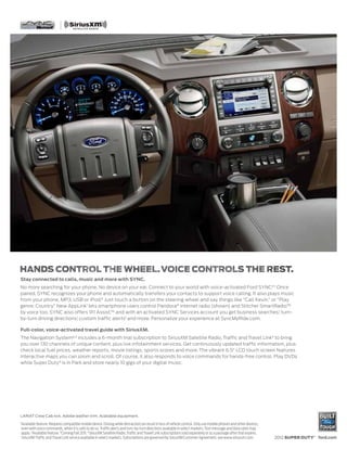 Stay connected to calls, music and more with SYNC.
No more searching for your phone. No device on your ear. Connect to your world with voice-activated Ford SYNC.® 1 Once
paired, SYNC recognizes your phone and automatically transfers your contacts to support voice calling. It also plays music
from your phone, MP3, USB or iPod.® Just touch a button on the steering wheel and say things like “Call Kevin,” or “Play
genre: Country.” New AppLink1 lets smartphone users control Pandora® internet radio (shown) and Stitcher SmartRadio™
by voice too. SYNC also offers 911 Assist,™ and with an activated SYNC Services account you get business searches,1 turn-
by-turn driving directions,1 custom traffic alerts1 and more. Personalize your experience at SyncMyRide.com.

Full-color, voice-activated travel guide with SiriusXM.
The Navigation System2,3 includes a 6-month trial subscription to SiriusXM Satellite Radio, Traffic and Travel Link4 to bring
you over 130 channels of unique content, plus live infotainment services. Get continuously updated traffic information, plus
check local fuel prices, weather reports, movie listings, sports scores and more. The vibrant 6.5" LCD touch screen features
interactive maps you can zoom and scroll. Of course, it also responds to voice commands for hands-free control. Play DVDs
while Super Duty ® is in Park and store nearly 10 gigs of your digital music.




LARIAT Crew Cab 4x4. Adobe leather trim. Available equipment.
1
    Available feature. Requires compatible mobile device. Driving while distracted can result in loss of vehicle control. Only use mobile phones and other devices,
    even with voice commands, when it is safe to do so. Traffic alerts and turn-by-turn directions available in select markets. Text message and data rates may
    apply. 2Available feature. 3 Coming Fall 2011. 4SiriusXM Satellite Radio, Traffic and Travel Link subscriptions sold separately or as a package after trial expires.
    SiriusXM Traffic and Travel Link service available in select markets. Subscriptions are governed by SiriusXM Customer Agreement; see www.siriusxm.com.                 2012 SUPER DUTY® ford.com
 