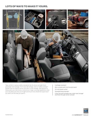 LOTS OF WAYS TO MAKE IT YOURS.




Take comfort in serious safety standards like the driver and right-front-    6 airbags standard
passenger front airbags, front-seat side airbags, and our Safety Canopy ®    Mini-console with front bucket seats1
System with its rollover sensor and side-curtain airbags. Add options to
                                                                             110-volt power outlet1
help power your electronics, extend your cargo-carrying capabilities, stow
your valuables securely out of sight and much more. Build the Super Duty ®   Stowable bed extender1
you want, just the way you want it.                                          Crew Cab with lockable rear under-seat storage1
                                                                             and flow-through center console1




1
    Available feature.                                                                                   2012 SUPER DUTY® ford.com
 