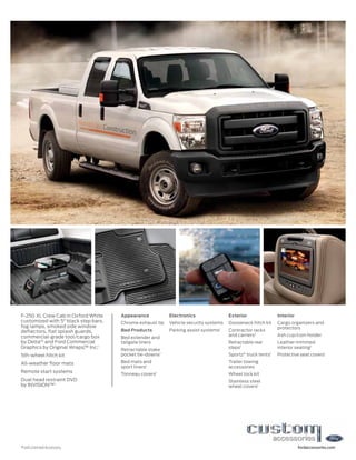 F-250 XL Crew Cab in Oxford White     Appearance           Electronics                Exterior               Interior
customized with 5" black step bars,   Chrome exhaust tip   Vehicle security systems   Gooseneck hitch kit    Cargo organizers and
fog lamps, smoked side window                                                                                protectors
deflectors, flat splash guards,       Bed Products         Parking assist systems1    Contractor racks
commercial-grade tool/cargo box                                                       and carriers1          Ash cup/coin holder
                                      Bed extender and
by Delta®1 and Ford Commercial        tailgate liners                                 Retractable rear       Leather-trimmed
Graphics by Original Wraps, Inc.1
                           ™                                                          steps1                 interior seating1
                                      Retractable stake
5th-wheel hitch kit                   pocket tie-downs1                               Sportz® truck tents1   Protective seat covers1

All-weather floor mats                Bed mats and                                    Trailer towing
                                      sport liners1                                   accessories
Remote start systems
                                      Tonneau covers1                                 Wheel lock kit
Dual head restraint DVD                                                               Stainless steel
by INVISION™1                                                                         wheel covers1




1
    Ford Licensed Accessory.                                                                                            fordaccessories.com
 