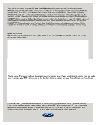 Thank you for your interest in the new 2012 Super Duty® Pickup. Included in this brochure you’ll find information about:
POWER: Super Duty® Pickup delivers the performance you need to take on the tough jobs you tackle every workday. And that’s
what you get in a Super Duty Pickup powered by the standard 6.2L gas V8 or the available 6.7L Power Stroke® Turbo Diesel.
DURABILITY: Super Duty® is built on a durable frame that can withstand the everyday rigors of heavy hauling and towing. The
available 6.7L Power Stroke® V8 Turbo Diesel has endured more abuse from its torturous testing than you can ever subject it to.
CAPABILITY: It’s not enough for the Super Duty® to just tow a big boat or trailer. That’s why every Super Duty model is engineered
to tow a big load using smart technology like electronic Trailer Sway Control -- to work not only really hard, but also very smart.
PRODUCTIVITY: No two jobs are the same. That’s why Super Duty® offers options to help get your special job done. With the
available Live-Drive Power Takeoff, for example, upfitting your truck happens a lot faster, saving you precious time and money.




Dealer Information
Find up-to-date contact information for your local Ford dealer. To visit a local dealer Web site and view a map of their location,
click on one of the links below.




 We're sorry. There are no Ford dealers in your immediate area. If you would like to enter a new zip code
 and re-create your PDF, please go to the Custom Brochure page at: www.fordvehicles.com/brochures




EXPERIENCED MY FORD YET? Get an inside look at the benefits of Ford ownership at the My Ford owner Web site.
It’s a one-stop spot for managing important vehicle information – 24/7, whenever you need it. It’s free to register for
personalized maintenance schedules, incentives and offers, and much more. You can even access your Ford Credit
information and online bill payment services. Log on to www.myford.fordvehicles.com to get started.
 