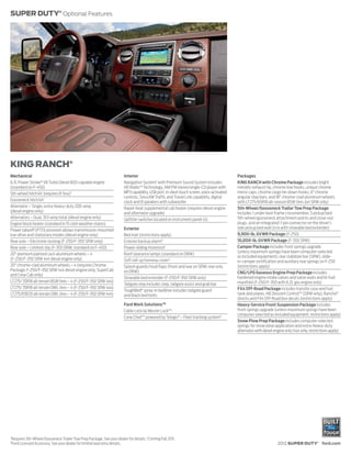 SUPER DUTY® Optional Features




KING RANCH®
Mechanical                                                                Interior                                                          Packages
6.7L Power Stroke® V8 Turbo Diesel B20-capable engine                     Navigation System2 with Premium Sound System includes             KING RANCH with Chrome Package includes bright
(standard on F-450)                                                       HD RadioTM Technology, AM/FM stereo/single-CD player with         metallic exhaust tip, chrome tow hooks, unique chrome
5th-wheel hitch kit (requires 8' box)1                                    MP3 capability, USB port, in-dash touch screen, voice-activated   mirror caps, chrome cargo tie-down hooks, 6" chrome
                                                                          controls, SiriusXM Traffic and Travel Link capability, digital    angular step bars, and 18" chrome-clad aluminum wheels
Gooseneck hitch kit 1                                                     clock and 8 speakers with subwoofer                               with LT275/65R18 all-season BSW tires (on SRW only)
Alternator – Single, extra-heavy-duty 200-amp                             Rapid-heat supplemental cab heater (requires diesel engine        5th-Wheel/Gooseneck Trailer Tow Prep Package
(diesel engine only)                                                      and alternator upgrade)                                           includes 1 under-bed-frame crossmember, 5 pickup bed
Alternators – Dual, 357-amp total (diesel engine only)                    Upfitter switches located on instrument panel (4)                 5th-wheel/gooseneck attachment points and close-out
Engine block heater (standard in 15 cold-weather states)                                                                                    plugs, and an integrated 7-pin connector on the driver’s
                                                                          Exterior                                                          side pickup bed wall (n/a with stowable bed extender)
Power takeoff (PTO) provision allows transmission-mounted
live-drive and stationary modes (diesel engine only)                      Bed mat (restrictions apply)                                      9,900-lb. GVWR Package (F-250)
Rear axle – Electronic-locking (F-250/F-350 SRW only)                     Exterior backup alarm3                                            10,000-lb. GVWR Package (F-350 SRW)
Rear axle – Limited-slip (F-350 DRW; standard on F-450)                   Power-sliding moonroof                                            Camper Package includes front springs upgrade
                                                                                                                                            (unless maximum springs have been computer-selected
20" premium painted cast-aluminum wheels – 4                              Roof clearance lamps (standard on DRW)
                                                                                                                                            as included equipment), rear stabilizer bar (SRW), slide-
(F-250/F-350 SRW 4x4 diesel engine only)                                  Soft roll-up tonneau cover 3                                      in-camper certification and auxiliary rear springs on F-250
20" chrome-clad aluminum wheels – 4 (requires Chrome                      Splash guards/mud flaps (front and rear on SRW; rear only         (restrictions apply)
Package; F-250/F-350 SRW 4x4 diesel engine only; SuperCab                 on DRW)                                                           CNG/LPG Gaseous Engine Prep Package includes
and Crew Cab only)
                                                                          Stowable bed extender (F-250/F-350 SRW only)                      hardened engine intake valves and valve seats and bi-fuel
LT275/ 70R18 all-terrain BSW tires – 4 (F-250/F-350 SRW 4x4)                                                                                manifold (F-250/F-350 with 6.2L gas engine only)
                                                                          Tailgate step includes step, tailgate assist and grab bar
LT275/ 70R18 all-terrain OWL tires – 4 (F-250/F-350 SRW 4x4)                                                                                FX4 Off-Road Package includes transfer case and fuel
                                                                          ToughBed® spray-in bedliner includes tailgate guard
LT275/65R20 all-terrain OWL tires – 4 (F-250/F-350 SRW 4x4)               and black bed bolts                                               tank skid plates, Hill Descent ControlTM (SRW only), Rancho®
                                                                                                                                            shocks and FX4 Off-Road box decals (restrictions apply)
                                                                          Ford Work Solutions™                                              Heavy-Service Front Suspension Package includes
                                                                          Cable Lock by Master Lock® 3                                      front springs upgrade (unless maximum springs have been
                                                                                                                                            computer-selected as included equipment; restrictions apply)
                                                                          Crew ChiefTM powered by Telogis® – Fleet tracking system3
                                                                                                                                            Snow Plow Prep Package includes computer-selected
                                                                                                                                            springs for snow plow application and extra-heavy-duty
                                                                                                                                            alternator with diesel engine only (4x4 only; restrictions apply)




1
    Requires 5th-Wheel/Gooseneck Trailer Tow Prep Package. See your dealer for details. 2 Coming Fall 2011.
3
    Ford Licensed Accessory. See your dealer for limited warranty details.                                                                                           2012 SUPER DUTY® ford.com
 