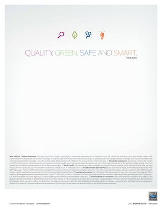 QUALITY GREEN, SAFE AND SMART.
                          ,                                                                                                                         ford.com




New Vehicle Limited Warranty. We want your Ford F-Series Super Duty® ownership experience to be the best it can be. Under this warranty, your new vehicle comes with
3-year/36,000-mile bumper-to-bumper coverage, 5-year/60,000-mile Powertrain Warranty coverage, 5-year/50,000-mile safety restraint coverage, and 5-year/unlimited-mile
corrosion (perforation) coverage – all with no deductible. Please ask your Ford Dealer for a copy of this limited warranty.    Roadside Assistance. Covers your vehicle for 5 years
or 60,000 miles, so you have the security of knowing that help may be only a phone call away should you run out of fuel, lock yourself out of the vehicle or need towing. Your Ford
Dealer can provide complete details on all of these advantages.        Ford Credit. Get the ride you want. Whether you plan to lease or ﬁnance, you’ll ﬁnd the choices that are right
for you at Ford Credit. Ask your Ford Dealer for details or check us out at fordcredit.com.   Ford Extended Service Plan. For a purchase or lease, the Ford Extended Service Plan
(ESP) gives you “Peace-of-Mind” protection designed to cover key vehicle components and protect you from the cost of unexpected repairs. Ask your dealer for a Ford ESP, the only
service contract backed exclusively by Ford and honored at all Ford dealerships. Insurance Services. Get Ford Motor Company quality in your auto insurance. Our program offers
industry-leading beneﬁts and competitive rates. Call 1-877-367-3847, or visit us at fordvip.com for a no-obligation quote. Insurance offered by American Road Services Company (in
CA, American Road Insurance Agency), a licensed agency and subsidiary of Ford Motor Company.            Genuine Ford Accessories will be warranted for whichever provides you the
greatest benefit: 12 months or 12,000 miles (whichever occurs first), or the remainder of your Bumper-to-Bumper 3-year/36,000-mile New Vehicle Limited Warranty. Ford Licensed
Accessories (FLA) are warranted by the accessory manufacturer’s warranty. FLA are fully designed and developed by the accessory manufacturer and have not been designed or
tested to Ford Motor Company engineering requirements. Contact your Ford Dealer for details and/or a copy of all limited warranties.




© 2011 Ford Motor Company 12FSDWEBPDF                                                                                                                 2012 SUPER DUTY® ford.com
 