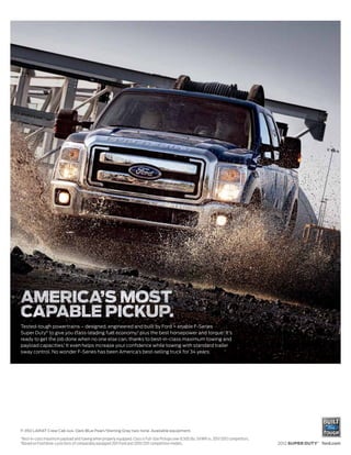 Tested-tough powertrains – designed, engineered and built by Ford – enable F-Series
Super Duty® to give you class-leading fuel economy,2 plus the best horsepower and torque.1 It’s
ready to get the job done when no one else can, thanks to best-in-class maximum towing and
payload capacities.1 It even helps increase your confidence while towing with standard trailer
sway control. No wonder F-Series has been America’s best-selling truck for 34 years.




F-350 LARIAT Crew Cab 4x4. Dark Blue Pearl/Sterling Gray two-tone. Available equipment.
1
    Best-in-class maximum payload and towing when properly equipped. Class is Full-Size Pickups over 8,500 lbs. GVWR vs. 2011/2012 competitors.
2
    Based on Ford drive-cycle tests of comparably equipped 2011 Ford and 2010/2011 competitive models.                                            2012 SUPER DUTY® ford.com
 