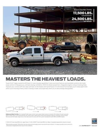 Best-in-Class Max. Towing

                                                                                                                                                     17,500 LBS.
                                                                                                                                                               Conventional

                                                                                                                                                 24,500 LBS.
                                                                                                                                                                  5th-Wheel




Super Duty® reigns supreme with best-in-class towing capabilities,1 class-exclusive features and available systems like trailer
sway control to help give you ultimate towing confidence. With the diesel powertrain, integrated engine-exhaust braking helps
improve your control with less wear and tear on the brakes and transmission. It’s the kind of functionality you’ll really appreciate
when you’re hauling a heavy load or towing a trailer, and especially when you’re descending steep grades.




Helps you keep it in line. Our standard trailer sway control2 uses a yaw motion sensor to monitor the motions of your truck and
detect trailer sway. It can automatically react when sway is detected by selectively braking to help you maintain control of both
the truck and the trailer. Super Duty is the only truck in its class with this system standard on both SRW and DRW models.



F-350 XLT Crew Cab DRW 4x4. Ingot Silver. F-450 LARIAT Crew Cab DRW 4x4. Black. Available equipment shown on each.
1
    When properly equipped. 2Remember that even advanced technology cannot overcome the laws of physics. It’s always possible to lose control of a
    vehicle due to inappropriate driver input for the conditions.                                                                                           2012 SUPER DUTY® ford.com
 
