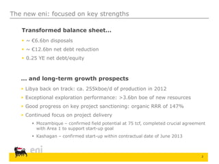 2
The new eni: focused on key strengths
Transformed balance sheet...
 ~ €6.6bn disposals
 ~ €12.6bn net debt reduction
 0.25 YE net debt/equity
... and long-term growth prospects
 Libya back on track: ca. 255kboe/d of production in 2012
 Exceptional exploration performance: >3.6bn boe of new resources
 Good progress on key project sanctioning: organic RRR of 147%
 Continued focus on project delivery
 Mozambique – confirmed field potential at 75 tcf, completed crucial agreement
with Area 1 to support start-up goal
 Kashagan – confirmed start-up within contractual date of June 2013
 