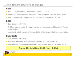 3
… while tackling structural challenges
G&P
 Supply: renegotiating 80% of our supply portfolio
 Sales: increased presence on profitable segment such as retail, LNG
 New organisation to optimise supply and manage market risk
R&M
 Cost savings >€100m
 Tackling overcapacity through temporary closures and launch of Venice
reconversion
 Increased retail market share partially offsetting declining consumption
Chemicals
 Cost savings >€100m
 Strategic alliances with Petronas, Honam and Genomatica
 Progress on the bio chemical plant in Sardinia with start up in 2013
Annual 2012 dividend €1.08/sh (+3.8%)
 