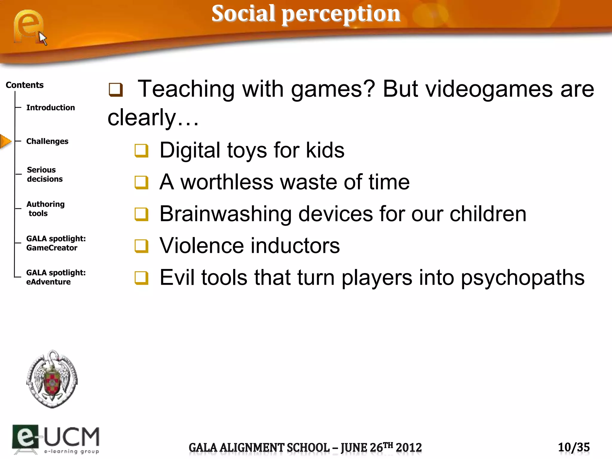 Contents
Introduction
Challenges
Serious
decisions
Authoring
tools
GALA spotlight:
GameCreator
GALA spotlight:
eAdventure
Social perception
 Teaching with games? But videogames are
clearly…
 Digital toys for kids
 A worthless waste of time
 Brainwashing devices for our children
 Violence inductors
 Evil tools that turn players into psychopaths
 