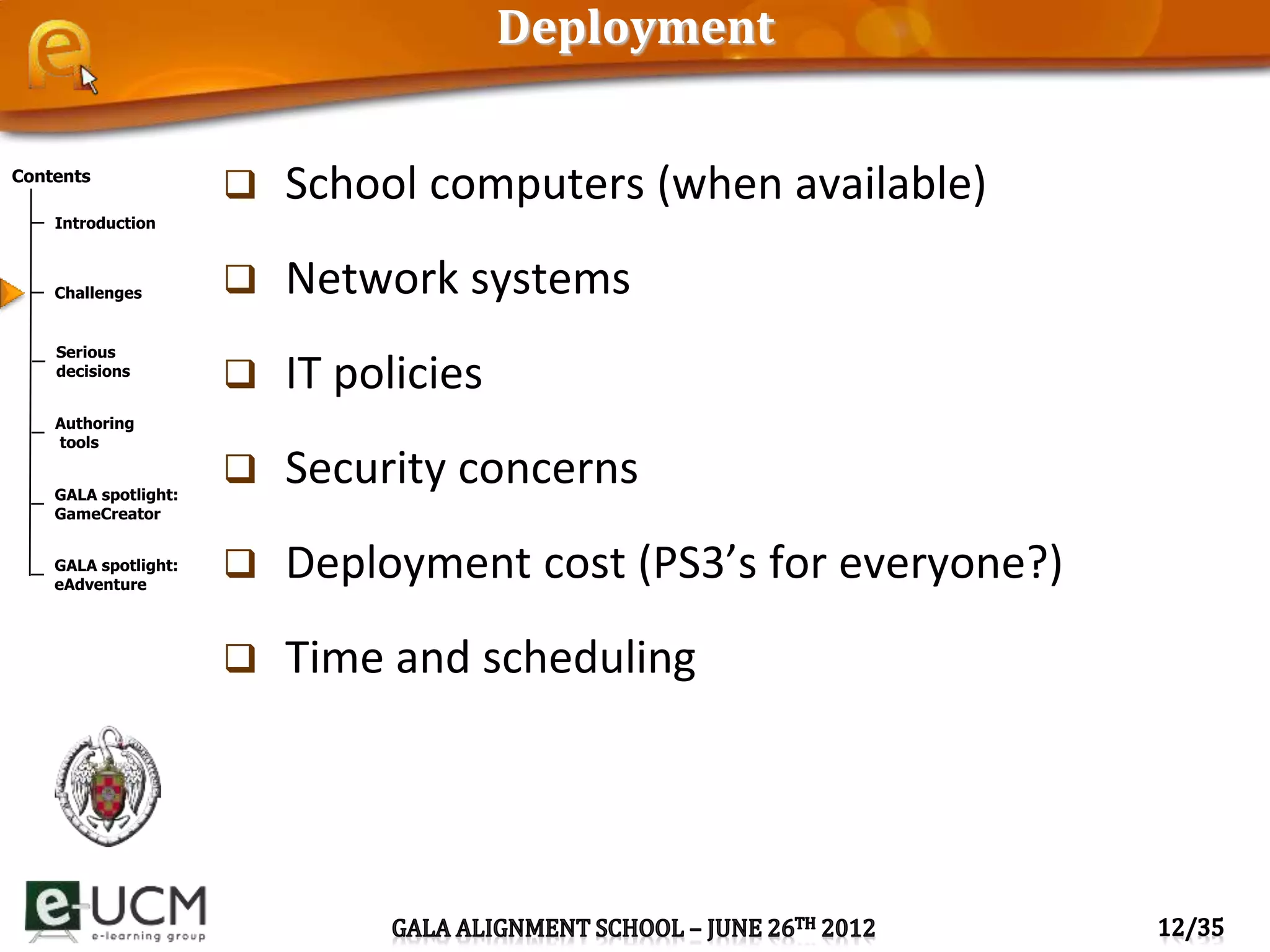 Contents
Introduction
Challenges
Serious
decisions
Authoring
tools
GALA spotlight:
GameCreator
GALA spotlight:
eAdventure
Deployment
 School computers (when available)
 Network systems
 IT policies
 Security concerns
 Deployment cost (PS3’s for everyone?)
 Time and scheduling
 