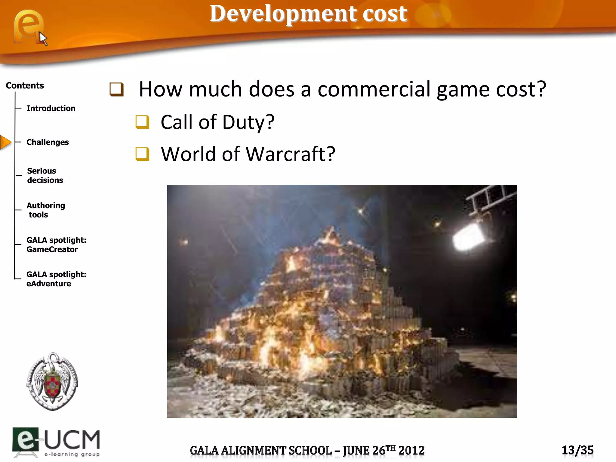 Contents
Introduction
Challenges
Serious
decisions
Authoring
tools
GALA spotlight:
GameCreator
GALA spotlight:
eAdventure
Development cost
 How much does a commercial game cost?
 Call of Duty?
 World of Warcraft?
 