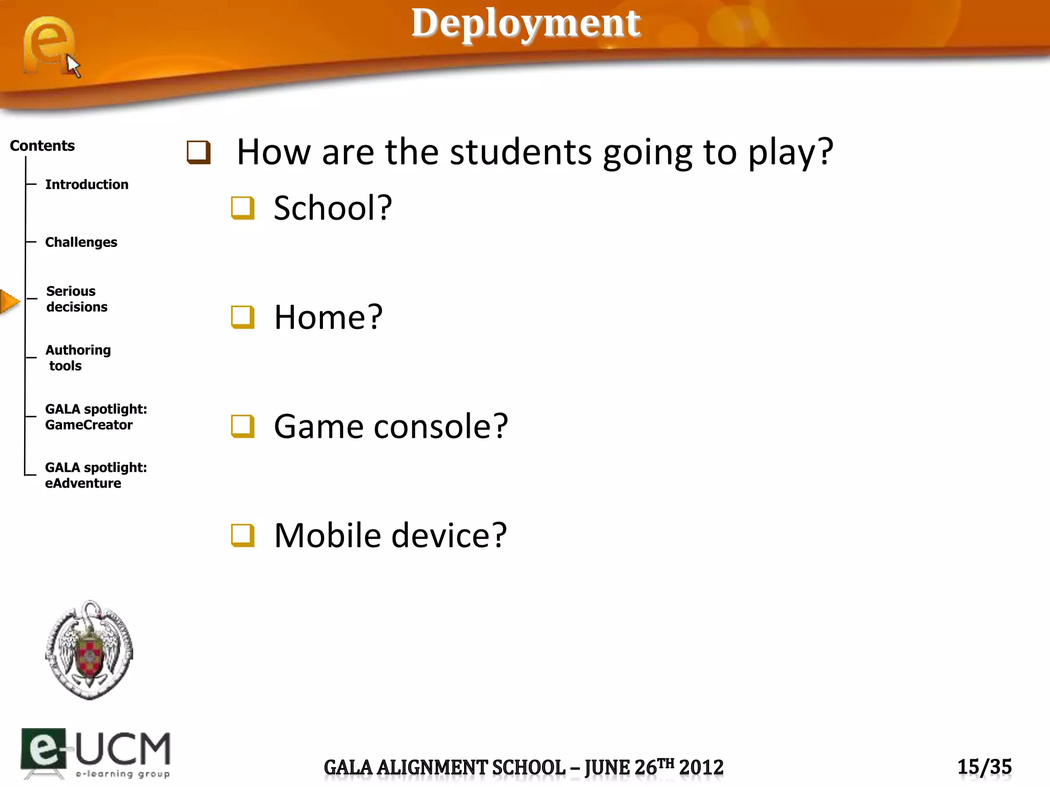 Contents
Introduction
Challenges
Serious
decisions
Authoring
tools
GALA spotlight:
GameCreator
GALA spotlight:
eAdventure
Deployment
 How are the students going to play?
 School?
 Home?
 Game console?
 Mobile device?
 