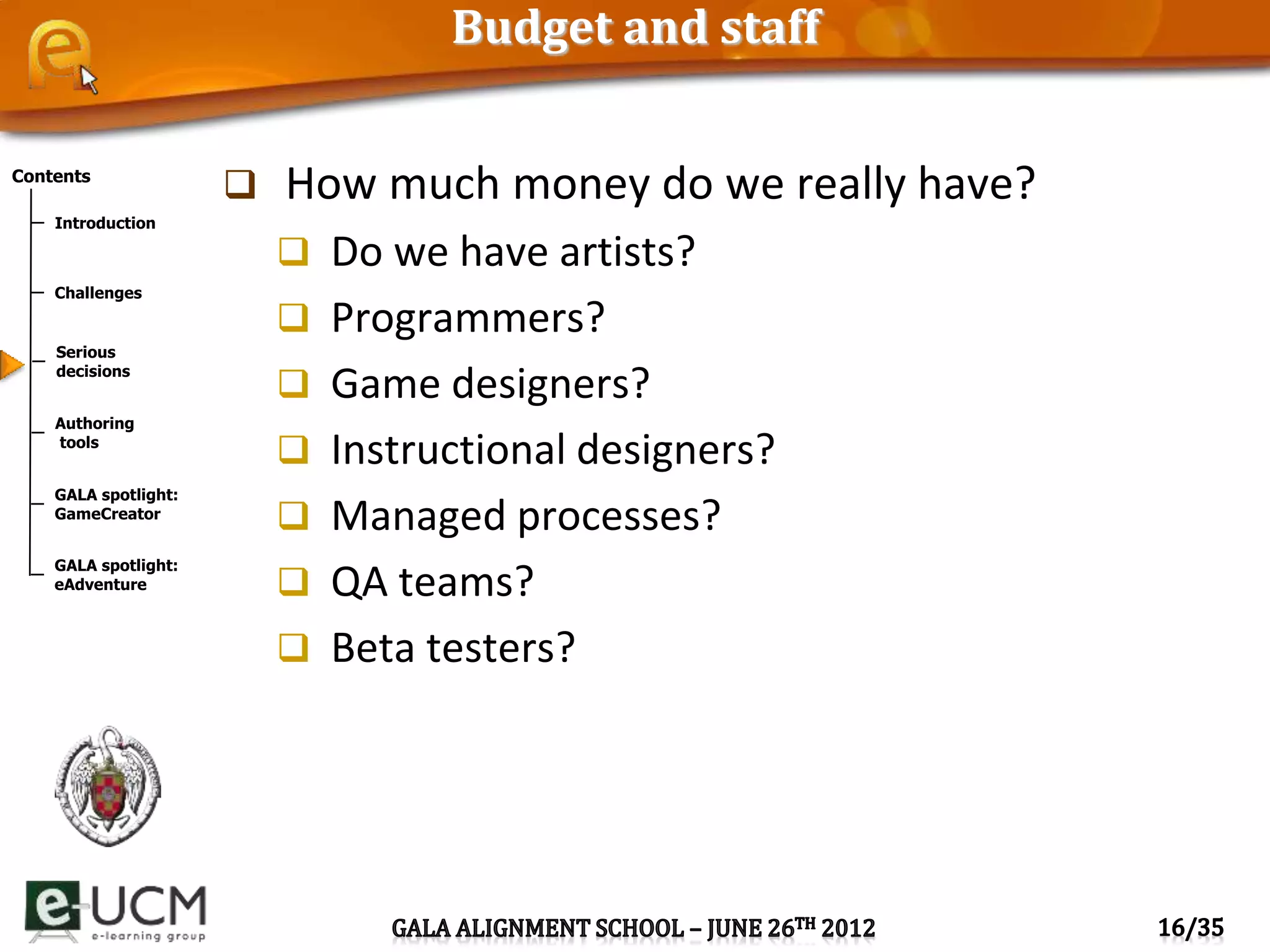 Contents
Introduction
Challenges
Serious
decisions
Authoring
tools
GALA spotlight:
GameCreator
GALA spotlight:
eAdventure
Budget and staff
 How much money do we really have?
 Do we have artists?
 Programmers?
 Game designers?
 Instructional designers?
 Managed processes?
 QA teams?
 Beta testers?
 