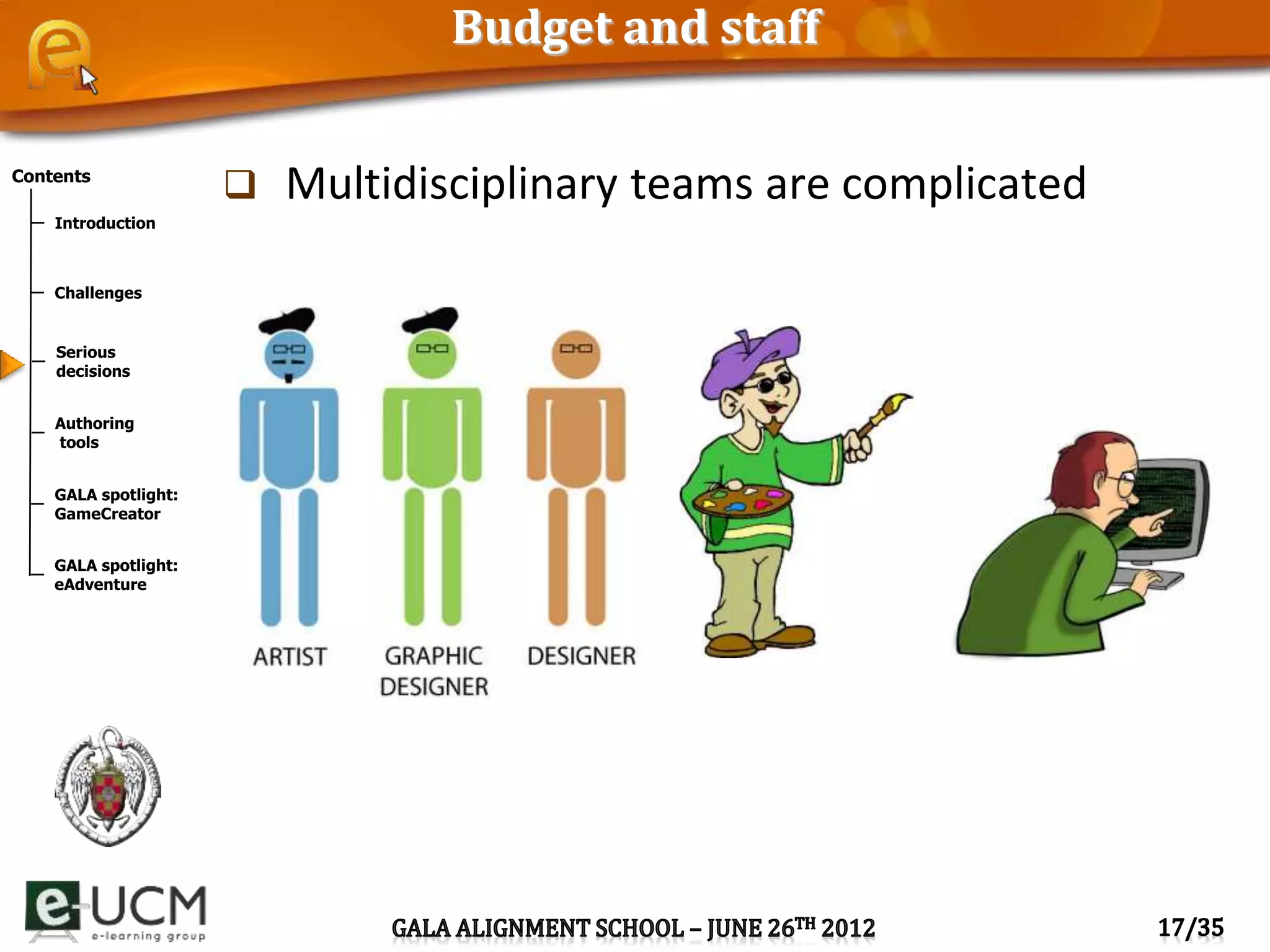 Contents
Introduction
Challenges
Serious
decisions
Authoring
tools
GALA spotlight:
GameCreator
GALA spotlight:
eAdventure
Budget and staff
 Multidisciplinary teams are complicated
 