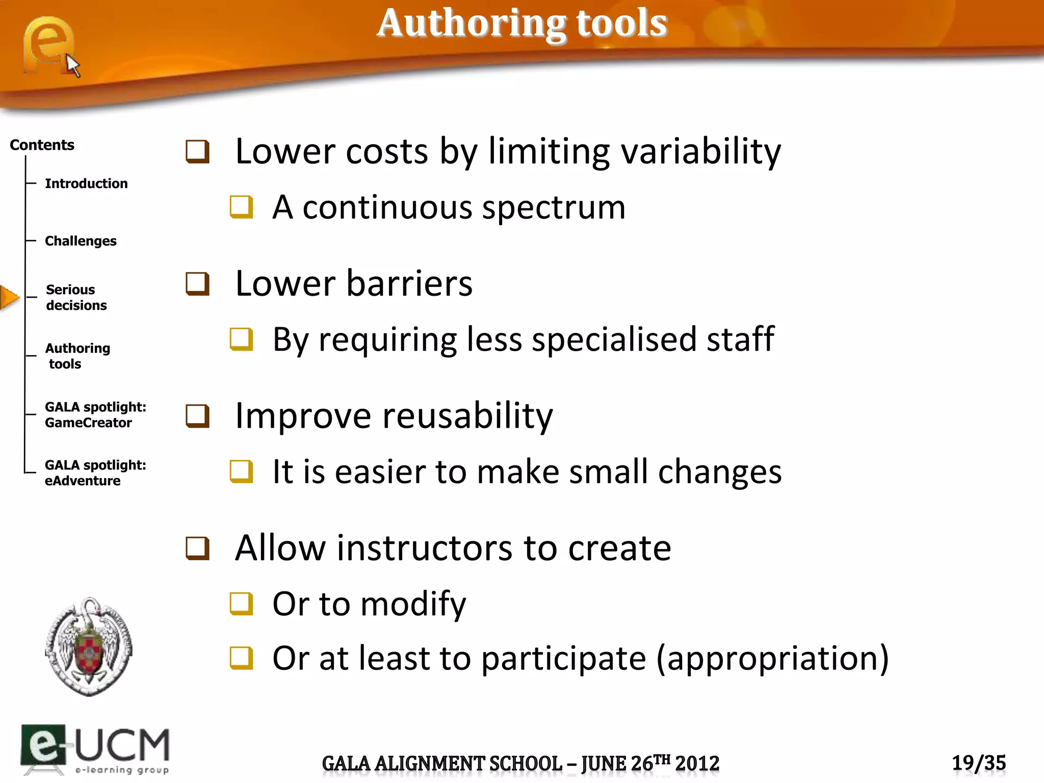 Contents
Introduction
Challenges
Serious
decisions
Authoring
tools
GALA spotlight:
GameCreator
GALA spotlight:
eAdventure
Authoring tools
 Lower costs by limiting variability
 A continuous spectrum
 Lower barriers
 By requiring less specialised staff
 Improve reusability
 It is easier to make small changes
 Allow instructors to create
 Or to modify
 Or at least to participate (appropriation)
 